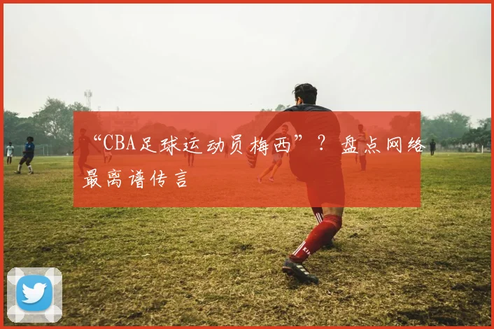 “CBA足球运动员梅西”？盘点网络最离谱传言